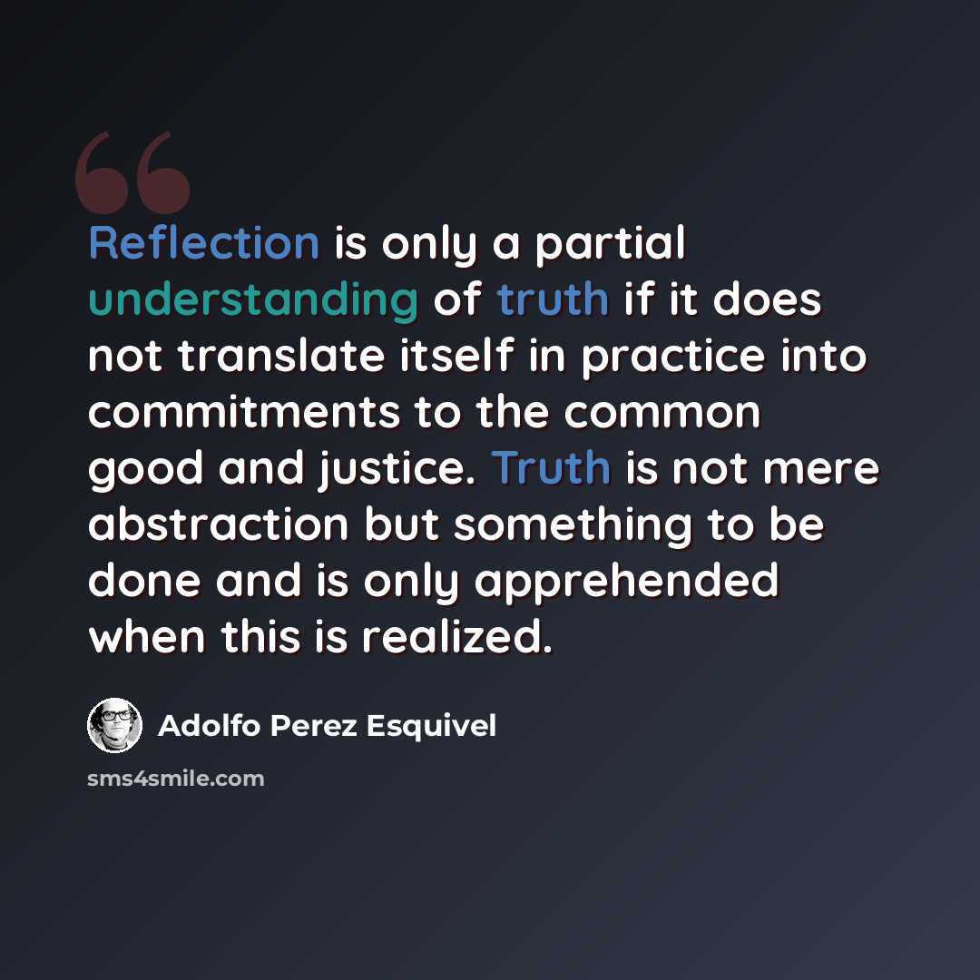 “Reflection is only a partial understanding of truth if it does not translate itself in practice into commitments to the common good and justice. Truth is not mere abstraction but something to be done and is only apprehended when this is realized.” quote by Adolfo Perez Esquivel