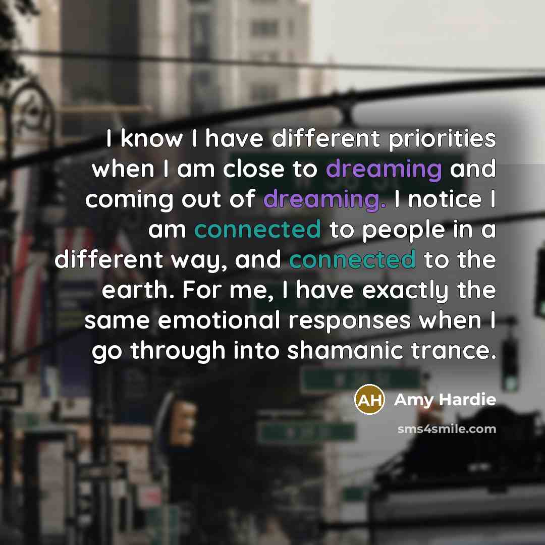 “I know I have different priorities when I am close to dreaming and coming out of dreaming. I notice I am connected to people in a different way, and connected to the earth. For me, I have exactly the same emotional responses when I go through into shamanic trance.” quote by Amy Hardie
