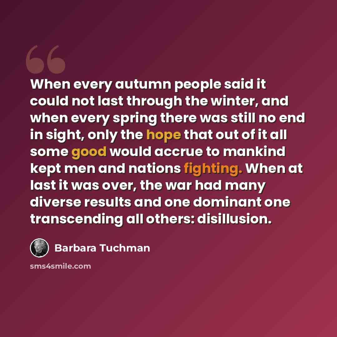 “When every autumn people said it could not last through the winter, and when every spring there was still no end in sight, only the hope that out of it all some good would accrue to mankind kept men and nations fighting. When at last it was over, the war had many diverse results and one dominant…” quote by Barbara Tuchman