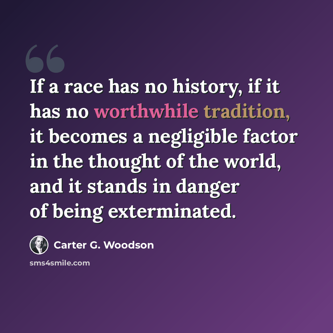 “If a race has no history, if it has no worthwhile tradition, it becomes a negligible factor in the thought of the world, and it stands in danger of being exterminated.” quote by Carter G. Woodson