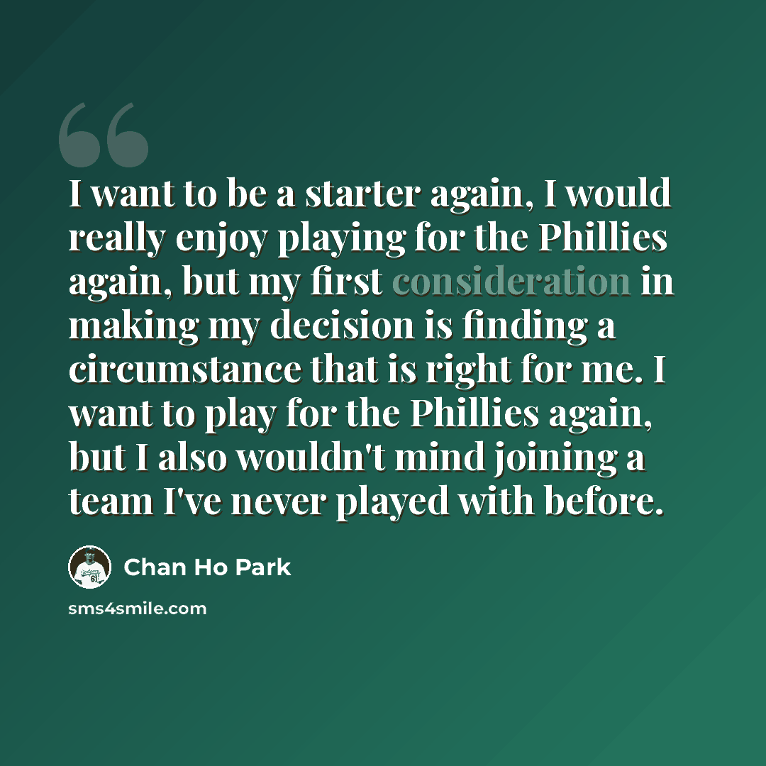 “I want to be a starter again, I would really enjoy playing for the Phillies again, but my first consideration in making my decision is finding a circumstance that is right for me. I want to play for the Phillies again, but I also wouldn't mind joining a team I've never played with before.” quote by Chan Ho Park