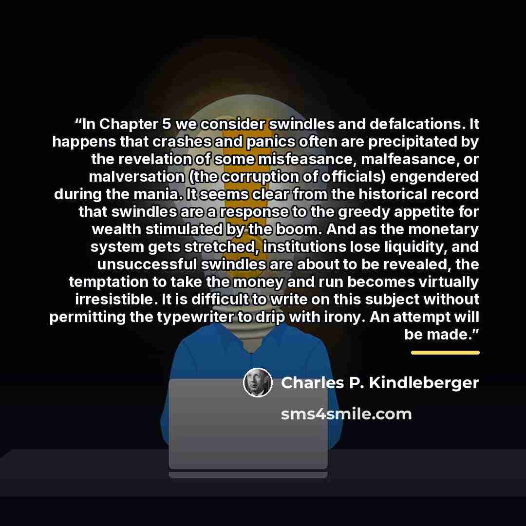 “In Chapter 5 we consider swindles and defalcations. It happens that crashes and panics often are precipitated by the revelation of some misfeasance, malfeasance, or malversation (the corruption of officials) engendered during the mania. It seems clear from the historical record that swindles are a…” quote by Charles P. Kindleberger