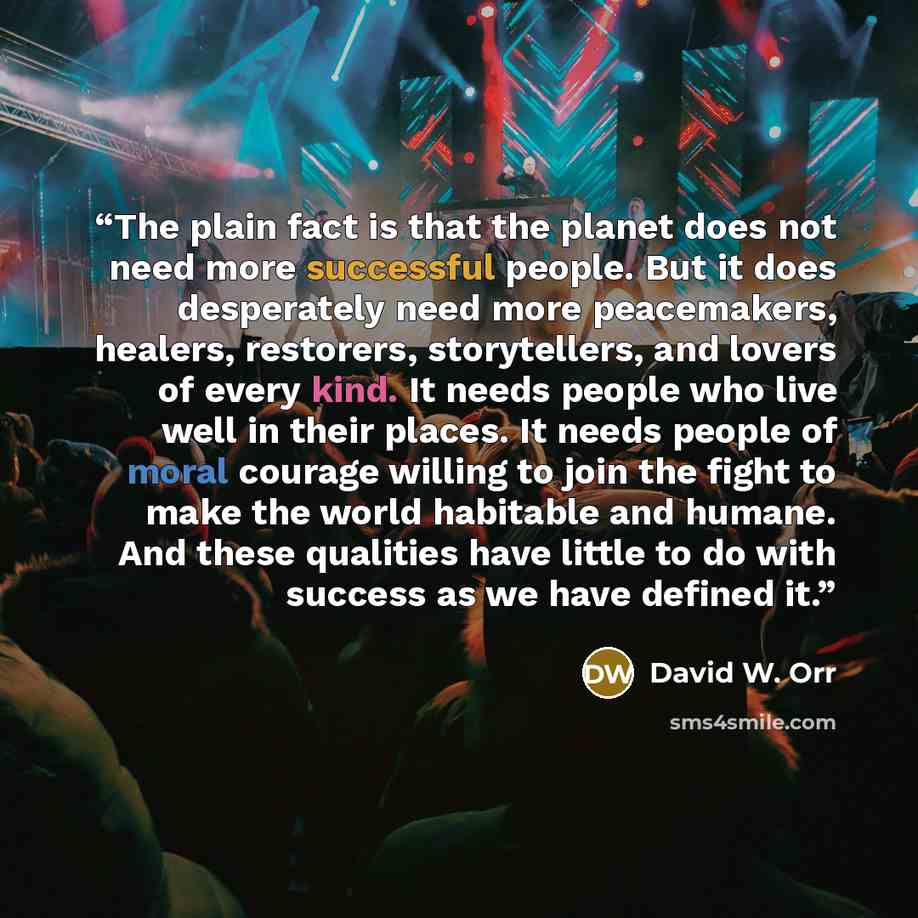 “The plain fact is that the planet does not need more successful people. But it does desperately need more peacemakers, healers, restorers, storytellers, and lovers of every kind. It needs people who live well in their places. It needs people of moral courage willing to join the fight to make the…” quote by David W. Orr
