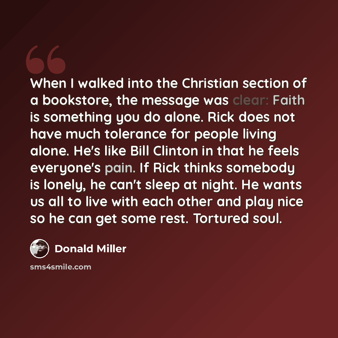 “When I walked into the Christian section of a bookstore, the message was clear: Faith is something you do alone. Rick does not have much tolerance for people living alone. He's like Bill Clinton in that he feels everyone's pain. If Rick thinks somebody is lonely, he can't sleep at night. He wants…” quote by Donald Miller