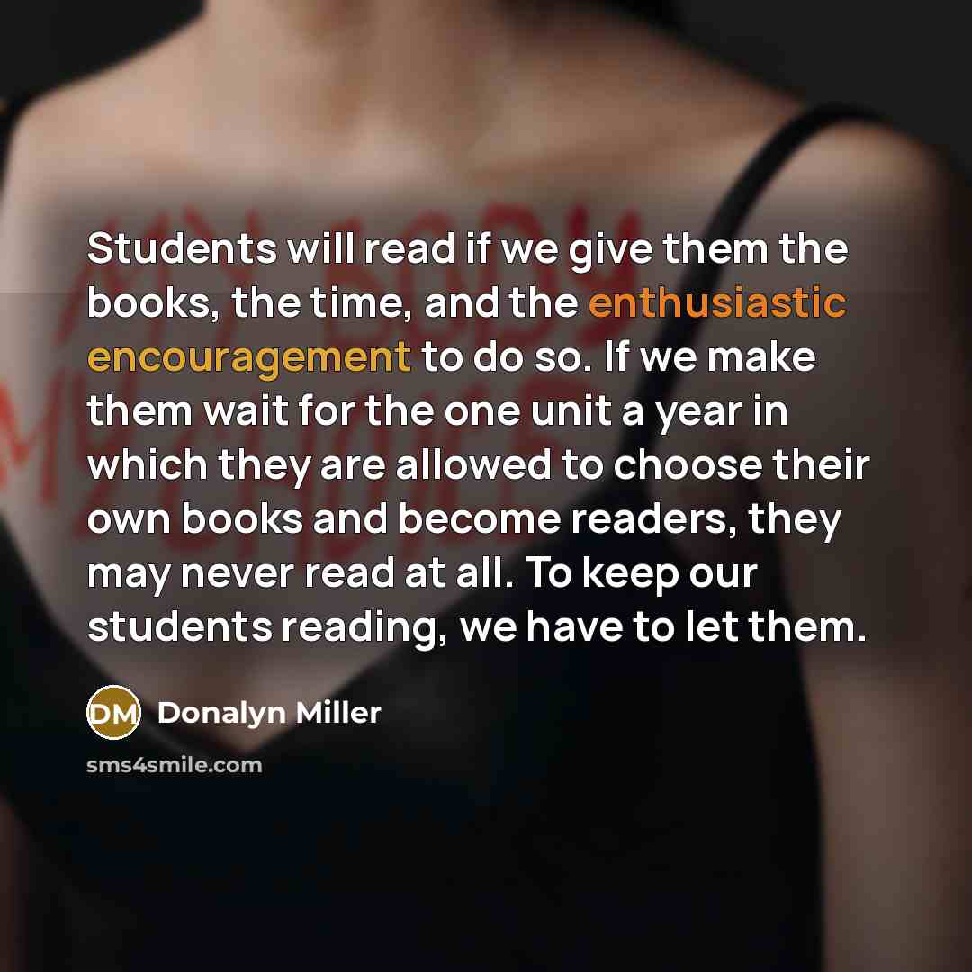 “Students will read if we give them the books, the time, and the enthusiastic encouragement to do so. If we make them wait for the one unit a year in which they are allowed to choose their own books and become readers, they may never read at all. To keep our students reading, we have to let them.” quote by Donalyn Miller