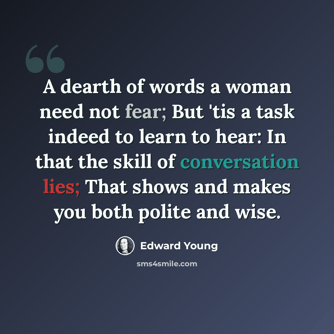 “A dearth of words a woman need not fear; But 'tis a task indeed to learn to hear: In that the skill of conversation lies; That shows and makes you both polite and wise.” quote by Edward Young