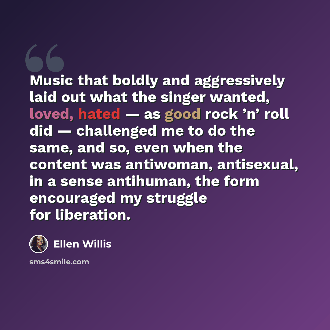 “Music that boldly and aggressively laid out what the singer wanted, loved, hated — as good rock ’n’ roll did — challenged me to do the same, and so, even when the content was antiwoman, antisexual, in a sense antihuman, the form encouraged my struggle for liberation.” quote by Ellen Willis