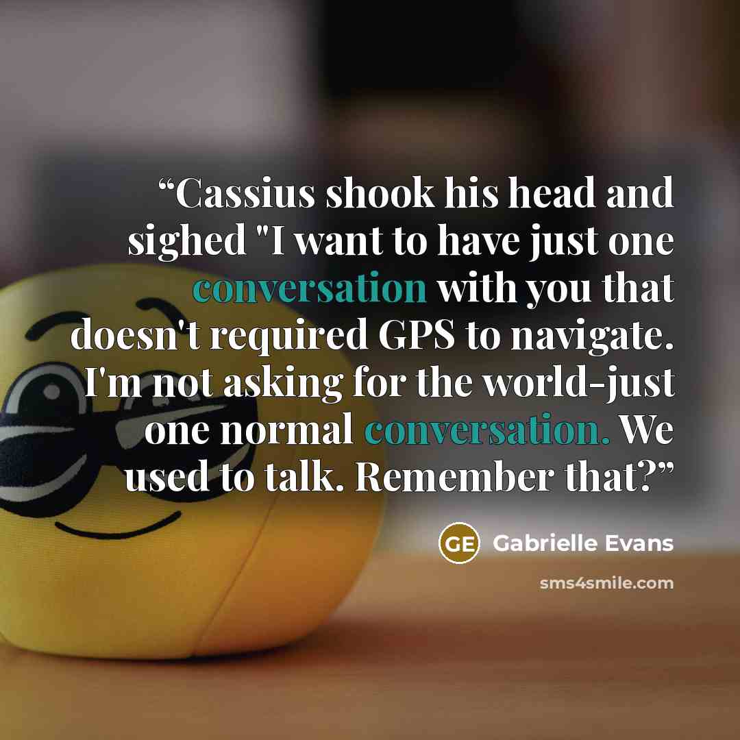 “Cassius shook his head and sighed "I want to have just one conversation with you that doesn't required GPS to navigate. I'm not asking for the world-just one normal conversation. We used to talk. Remember that?” quote by Gabrielle Evans