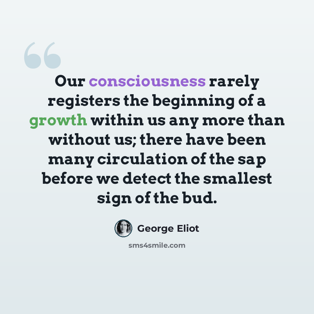 “Our consciousness rarely registers the beginning of a growth within us any more than without us; there have been many circulation of the sap before we detect the smallest sign of the bud.” quote by George Eliot