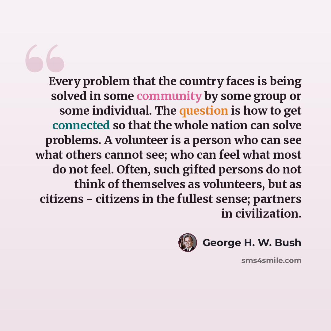 “Every problem that the country faces is being solved in some community by some group or some individual. The question is how to get connected so that the whole nation can solve problems. A volunteer is a person who can see what others cannot see; who can feel what most do not feel. Often, such…” quote by George H. W. Bush