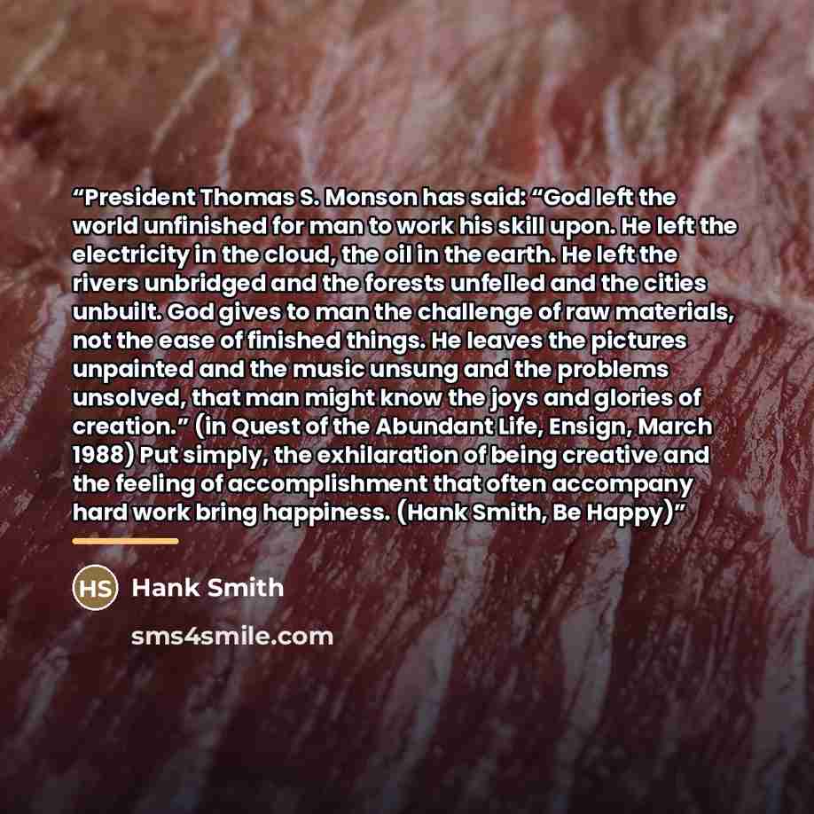 “President Thomas S. Monson has said: “God left the world unfinished for man to work his skill upon. He left the electricity in the cloud, the oil in the earth. He left the rivers unbridged and the forests unfelled and the cities unbuilt. God gives to man the challenge of raw materials, not the…” quote by Hank Smith