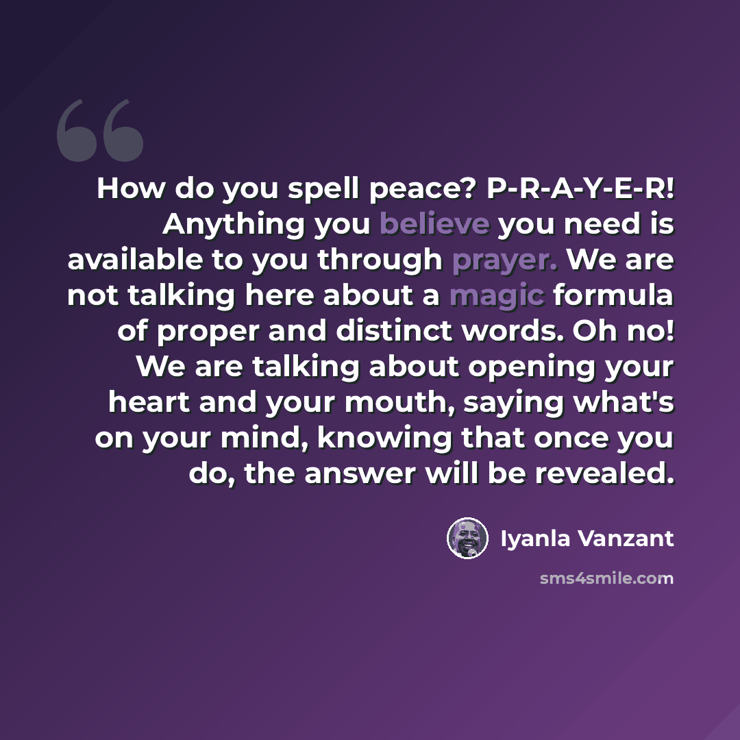 “How do you spell peace? P-R-A-Y-E-R! Anything you believe you need is available to you through prayer. We are not talking here about a magic formula of proper and distinct words. Oh no! We are talking about opening your heart and your mouth, saying what's on your mind, knowing that once you do…” quote by Iyanla Vanzant