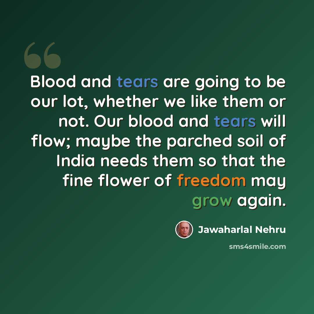 “Blood and tears are going to be our lot, whether we like them or not. Our blood and tears will flow; maybe the parched soil of India needs them so that the fine flower of freedom may grow again.” quote by Jawaharlal Nehru