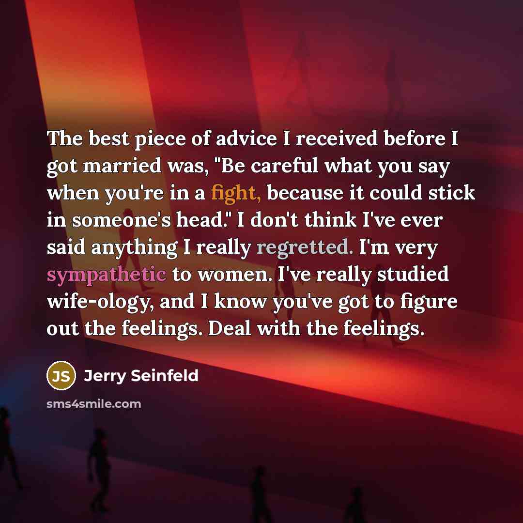 “The best piece of advice I received before I got married was, "Be careful what you say when you're in a fight, because it could stick in someone's head." I don't think I've ever said anything I really regretted. I'm very sympathetic to women. I've really studied wife-ology, and I know you've got…” quote by Jerry Seinfeld