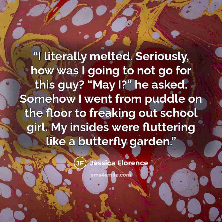 “I literally melted. Seriously, how was I going to not go for this guy? “May I?” he asked. Somehow I went from puddle on the floor to freaking out school girl. My insides were fluttering like a butterfly garden.” quote by Jessica Florence