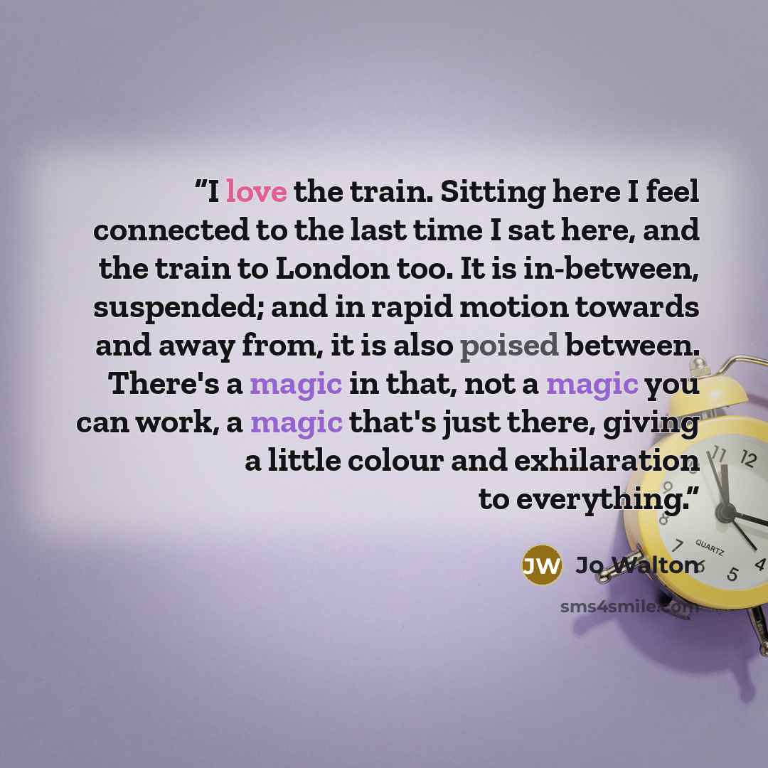 “I love the train. Sitting here I feel connected to the last time I sat here, and the train to London too. It is in-between, suspended; and in rapid motion towards and away from, it is also poised between. There's a magic in that, not a magic you can work, a magic that's just there, giving a little…” quote by Jo Walton