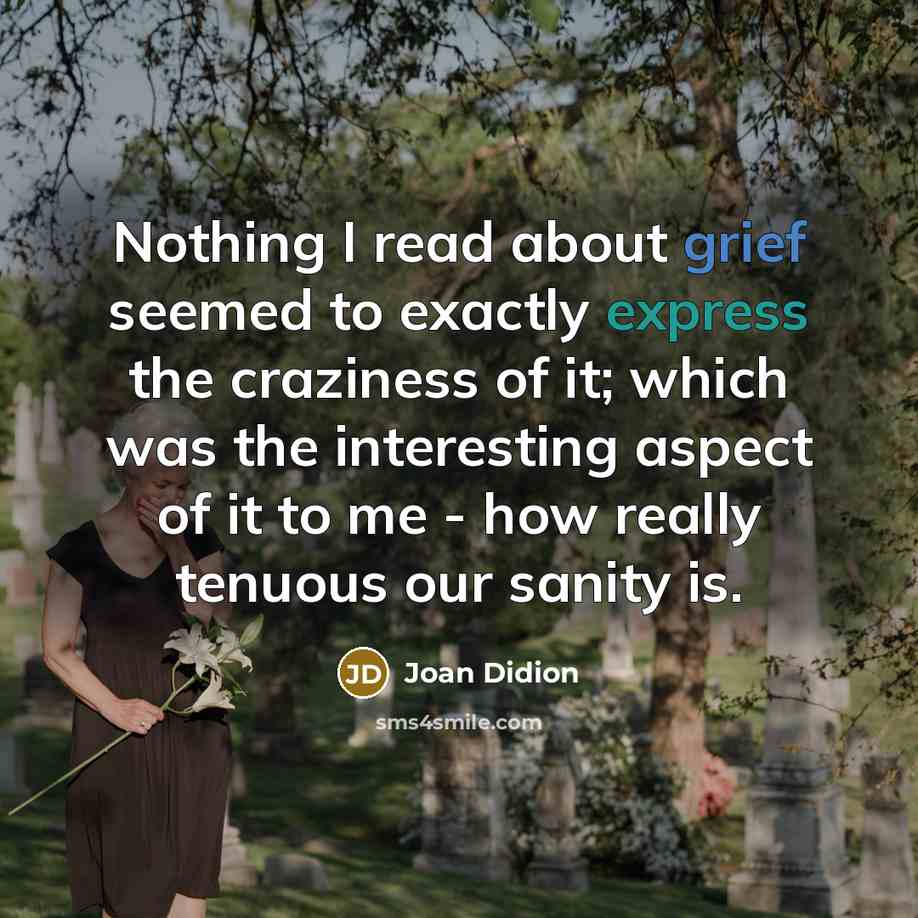 “Nothing I read about grief seemed to exactly express the craziness of it; which was the interesting aspect of it to me - how really tenuous our sanity is.” quote by Joan Didion