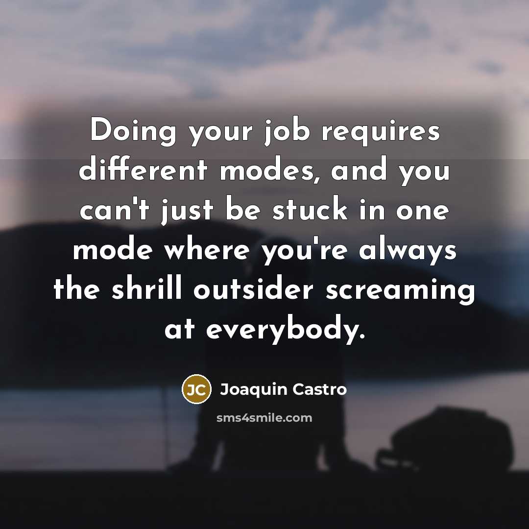 “Doing your job requires different modes, and you can't just be stuck in one mode where you're always the shrill outsider screaming at everybody.” quote by Joaquin Castro