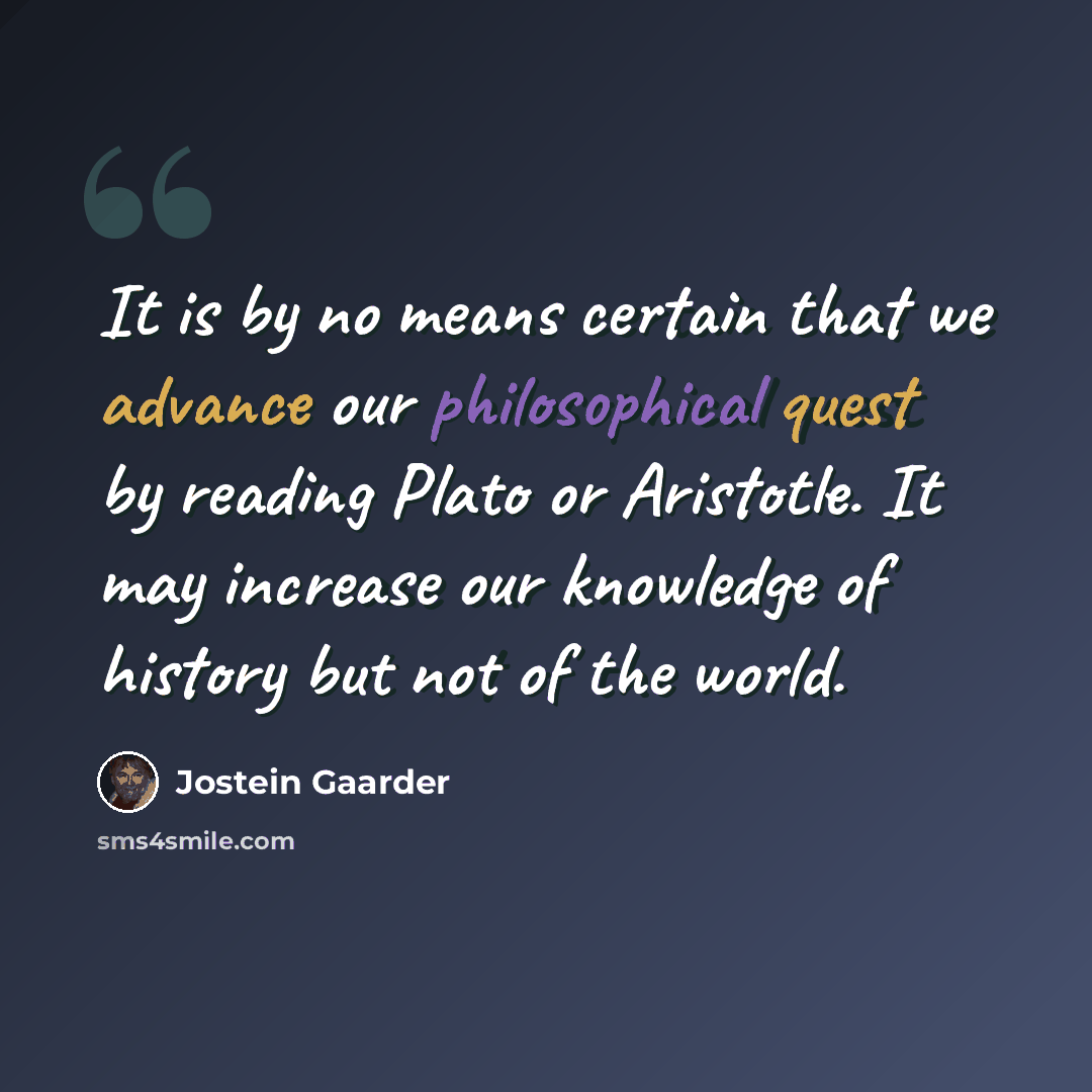 “It is by no means certain that we advance our philosophical quest by reading Plato or Aristotle. It may increase our knowledge of history but not of the world.” quote by Jostein Gaarder