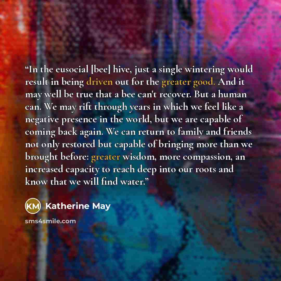 “In the eusocial [bee] hive, just a single wintering would result in being driven out for the greater good. And it may well be true that a bee can't recover. But a human can. We may rift through years in which we feel like a negative presence in the world, but we are capable of coming back again…” quote by Katherine May