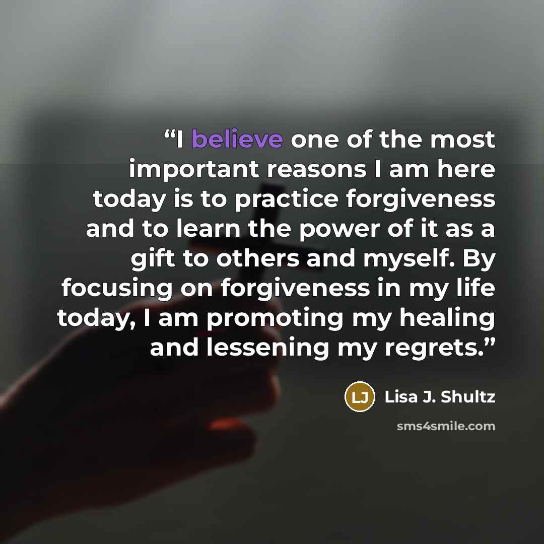 “I believe one of the most important reasons I am here today is to practice forgiveness and to learn the power of it as a gift to others and myself. By focusing on forgiveness in my life today, I am promoting my healing and lessening my regrets.” quote by Lisa J. Shultz