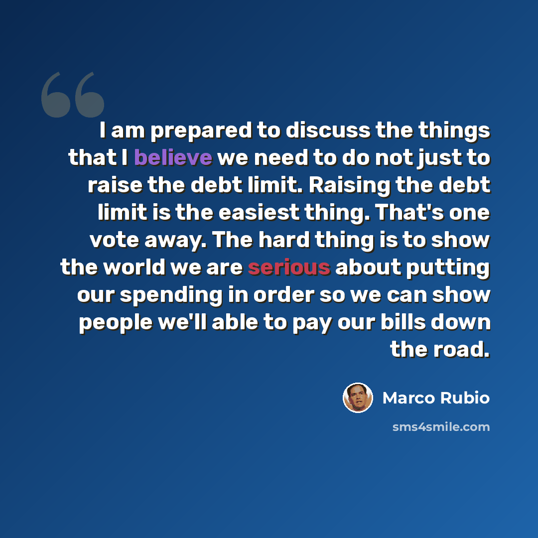 “I am prepared to discuss the things that I believe we need to do not just to raise the debt limit. Raising the debt limit is the easiest thing. That's one vote away. The hard thing is to show the world we are serious about putting our spending in order so we can show people we'll able to pay our…” quote by Marco Rubio
