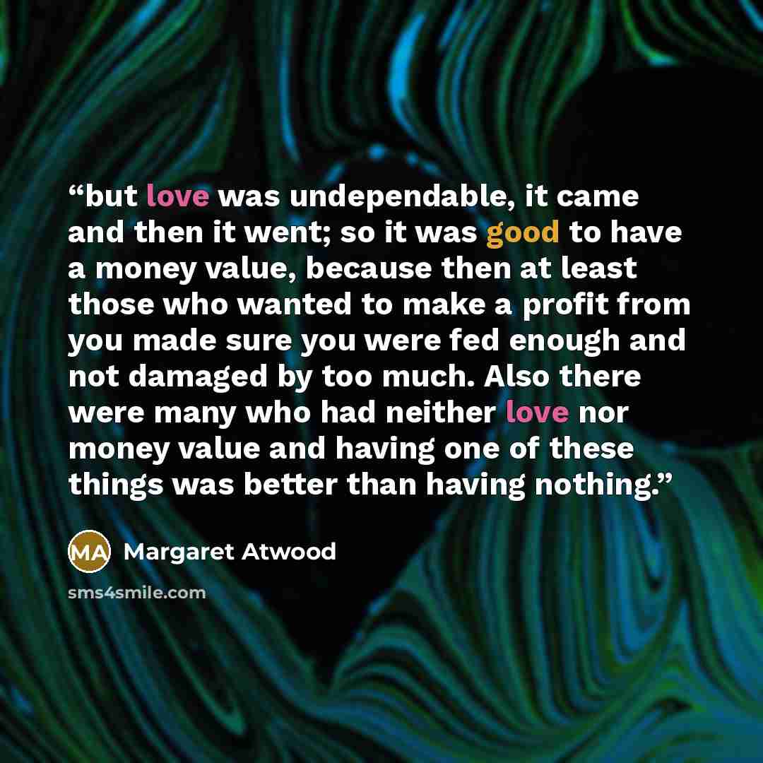 “but love was undependable, it came and then it went; so it was good to have a money value, because then at least those who wanted to make a profit from you made sure you were fed enough and not damaged by too much. Also there were many who had neither love nor money value and having one of these…” quote by Margaret Atwood