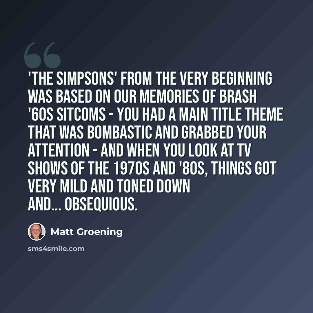 “'The Simpsons' from the very beginning was based on our memories of brash '60s sitcoms - you had a main title theme that was bombastic and grabbed your attention - and when you look at TV shows of the 1970s and '80s, things got very mild and toned down and... obsequious.” quote by Matt Groening