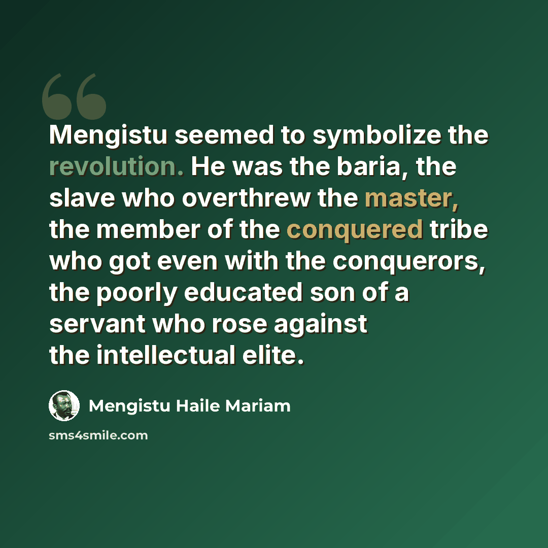 “Mengistu seemed to symbolize the revolution. He was the baria, the slave who overthrew the master, the member of the conquered tribe who got even with the conquerors, the poorly educated son of a servant who rose against the intellectual elite.” quote by Mengistu Haile Mariam