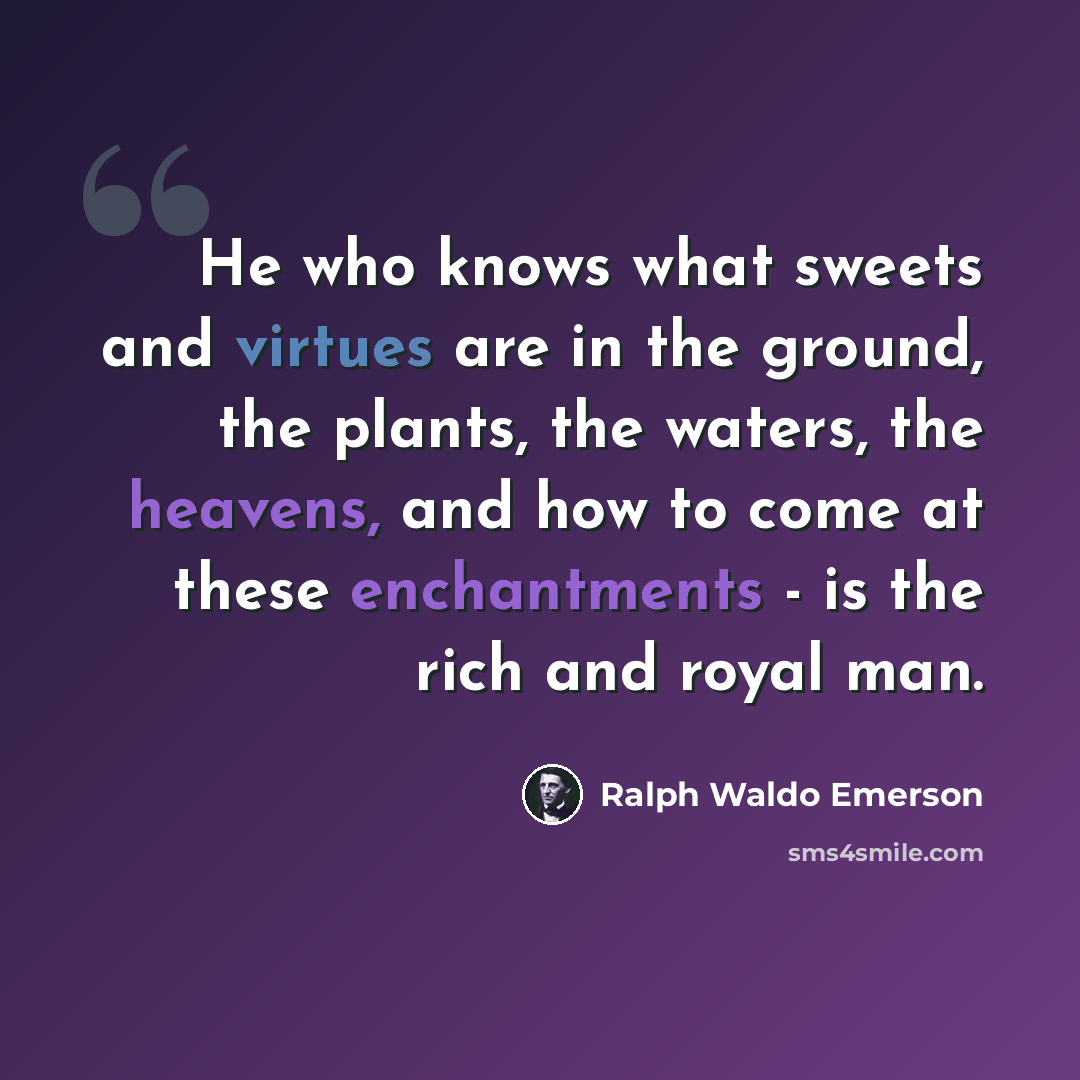 “He who knows what sweets and virtues are in the ground, the plants, the waters, the heavens, and how to come at these enchantments - is the rich and royal man.” quote by Ralph Waldo Emerson