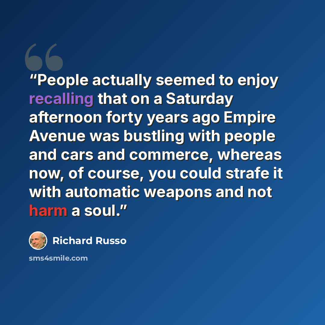 “People actually seemed to enjoy recalling that on a Saturday afternoon forty years ago Empire Avenue was bustling with people and cars and commerce, whereas now, of course, you could strafe it with automatic weapons and not harm a soul.” quote by Richard Russo