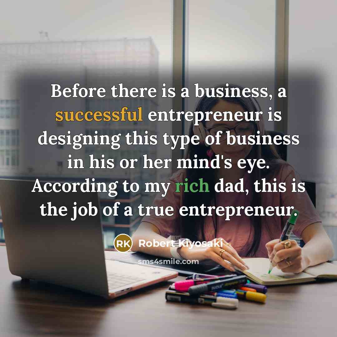 “Before there is a business, a successful entrepreneur is designing this type of business in his or her mind's eye. According to my rich dad, this is the job of a true entrepreneur.” quote by Robert Kiyosaki