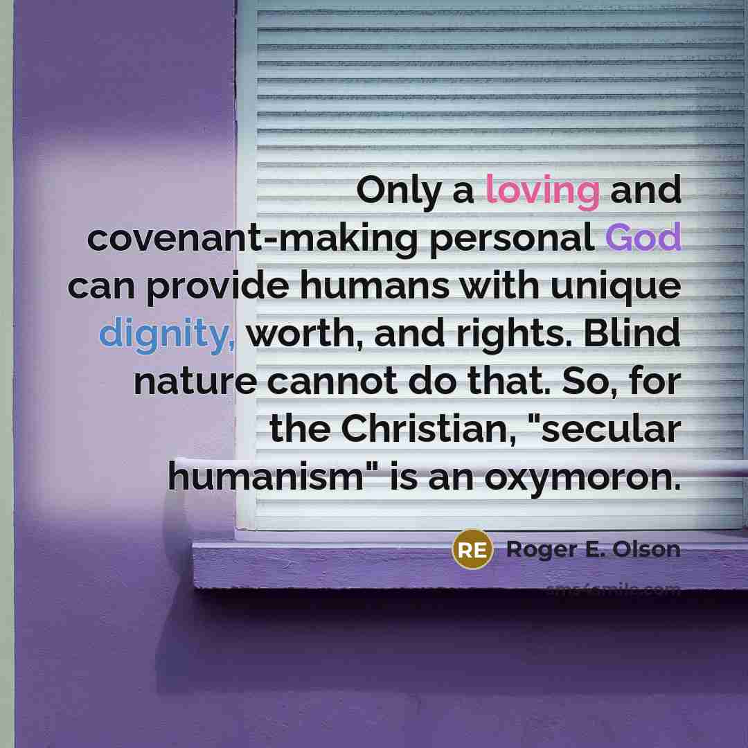 “Only a loving and covenant-making personal God can provide humans with unique dignity, worth, and rights. Blind nature cannot do that. So, for the Christian, "secular humanism" is an oxymoron.” quote by Roger E. Olson