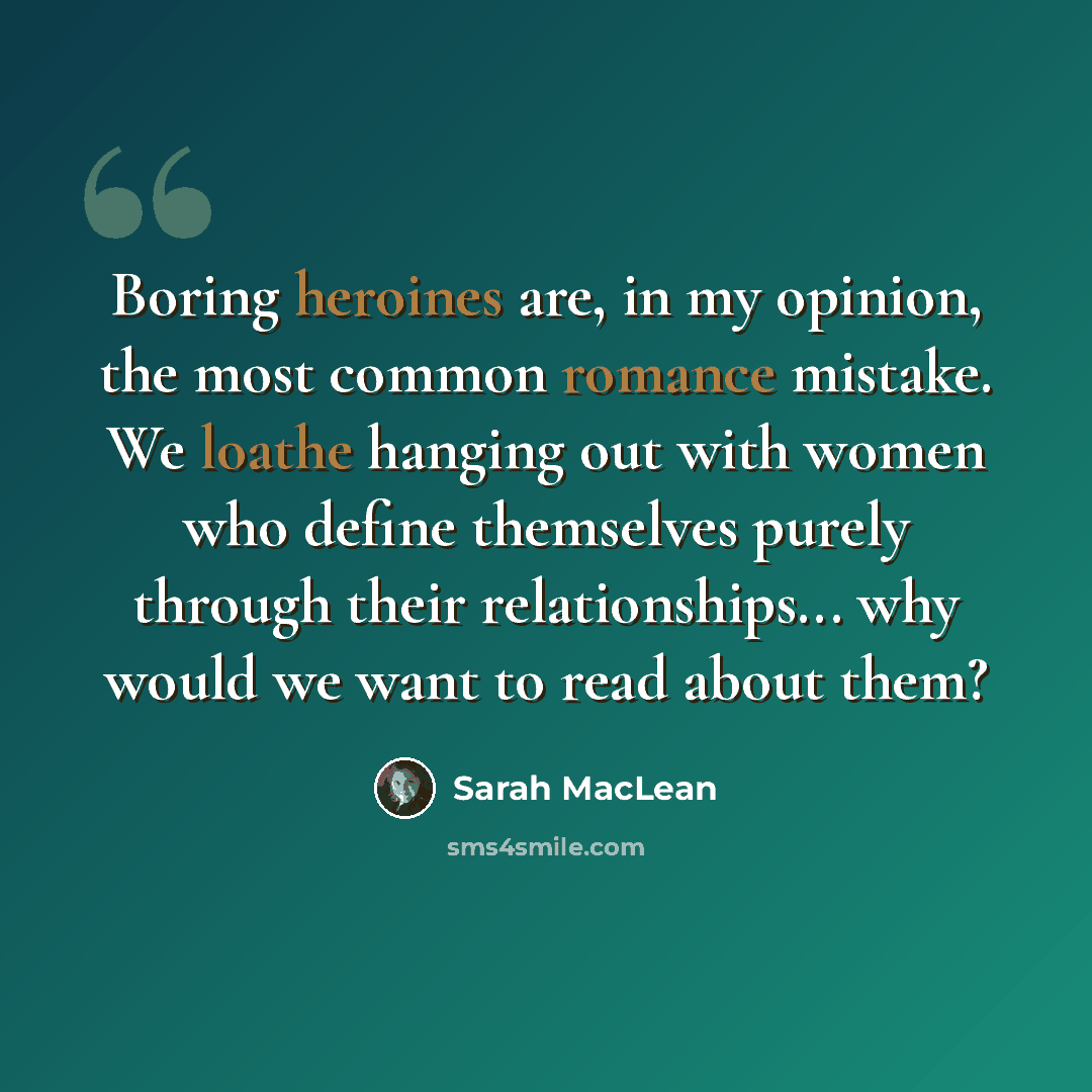 “Boring heroines are, in my opinion, the most common romance mistake. We loathe hanging out with women who define themselves purely through their relationships... why would we want to read about them?” quote by Sarah MacLean