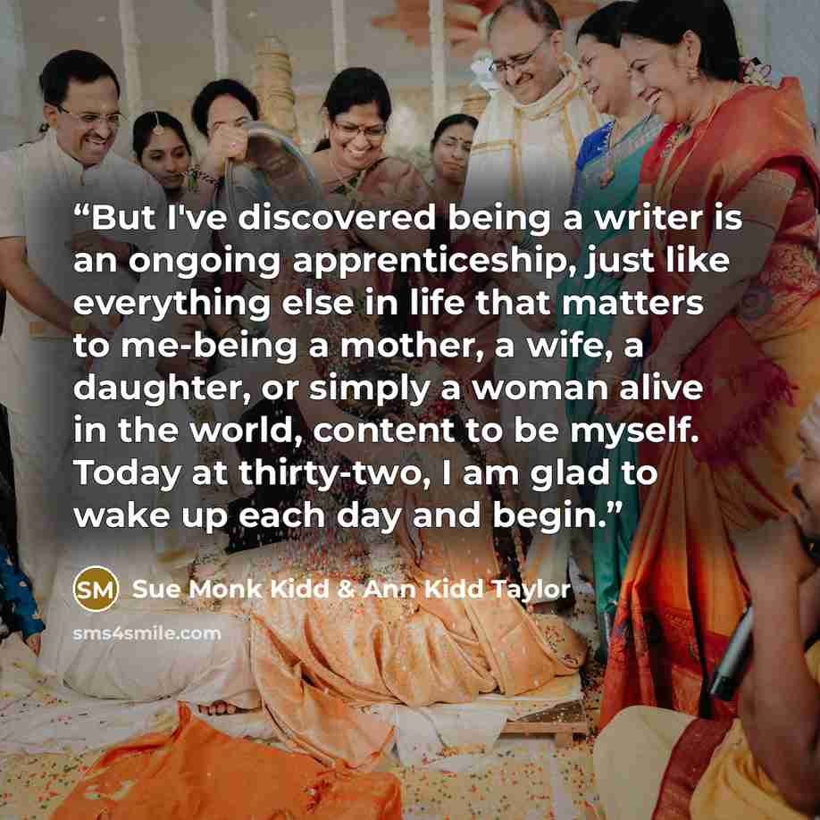 “But I've discovered being a writer is an ongoing apprenticeship, just like everything else in life that matters to me-being a mother, a wife, a daughter, or simply a woman alive in the world, content to be myself. Today at thirty-two, I am glad to wake up each day and begin.” quote by Sue Monk Kidd & Ann Kidd Taylor