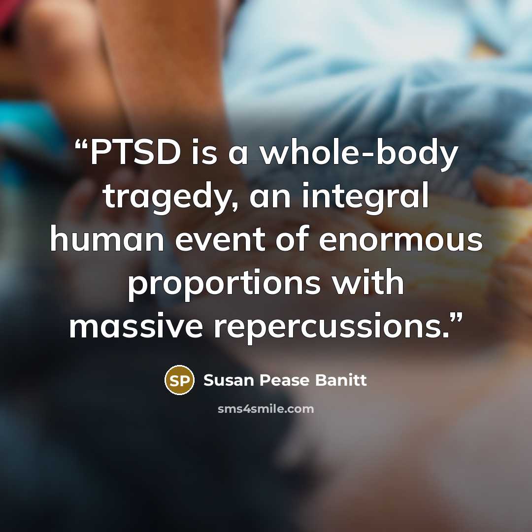 “PTSD is a whole-body tragedy, an integral human event of enormous proportions with massive repercussions.” quote by Susan Pease Banitt
