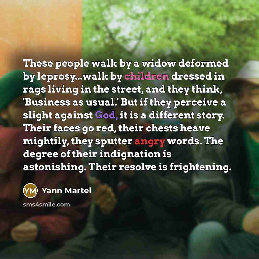 “These people walk by a widow deformed by leprosy...walk by children dressed in rags living in the street, and they think, 'Business as usual.' But if they perceive a slight against God, it is a different story. Their faces go red, their chests heave mightily, they sputter angry words. The degree…” quote by Yann Martel