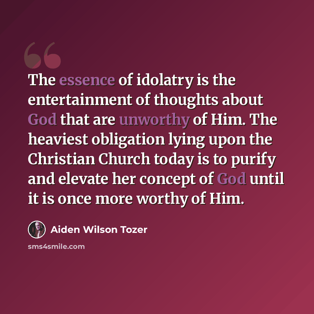 “The essence of idolatry is the entertainment of thoughts about God that are unworthy of Him. The heaviest obligation lying upon the Christian Church today is to purify and elevate her concept of God until it is once more worthy of Him.” quote by Aiden Wilson Tozer