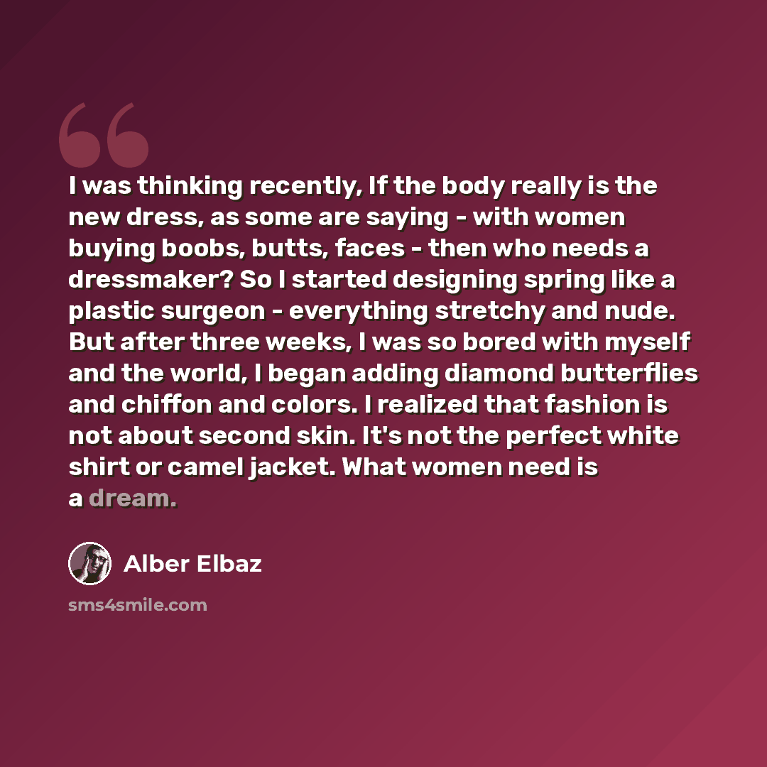 “I was thinking recently, If the body really is the new dress, as some are saying - with women buying boobs, butts, faces - then who needs a dressmaker? So I started designing spring like a plastic surgeon - everything stretchy and nude. But after three weeks, I was so bored with myself and the…” quote by Alber Elbaz