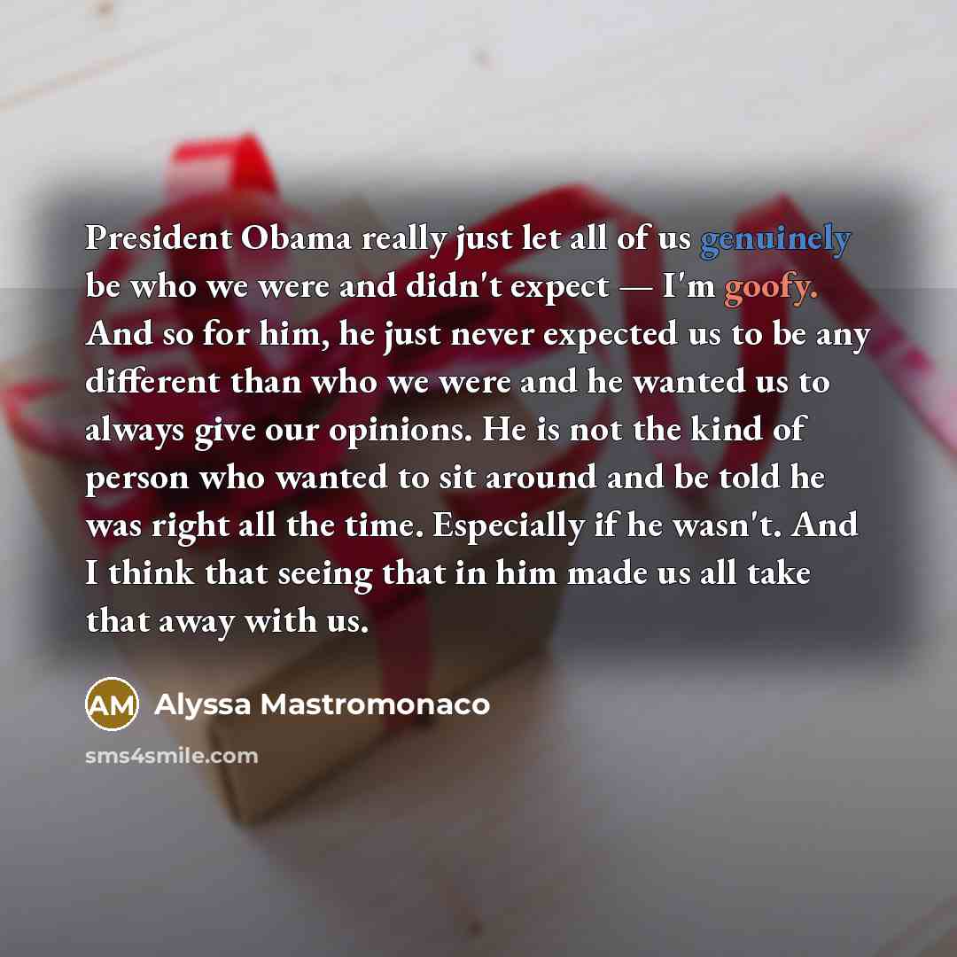 “President Obama really just let all of us genuinely be who we were and didn't expect — I'm goofy. And so for him, he just never expected us to be any different than who we were and he wanted us to always give our opinions. He is not the kind of person who wanted to sit around and be told he was…” quote by Alyssa Mastromonaco