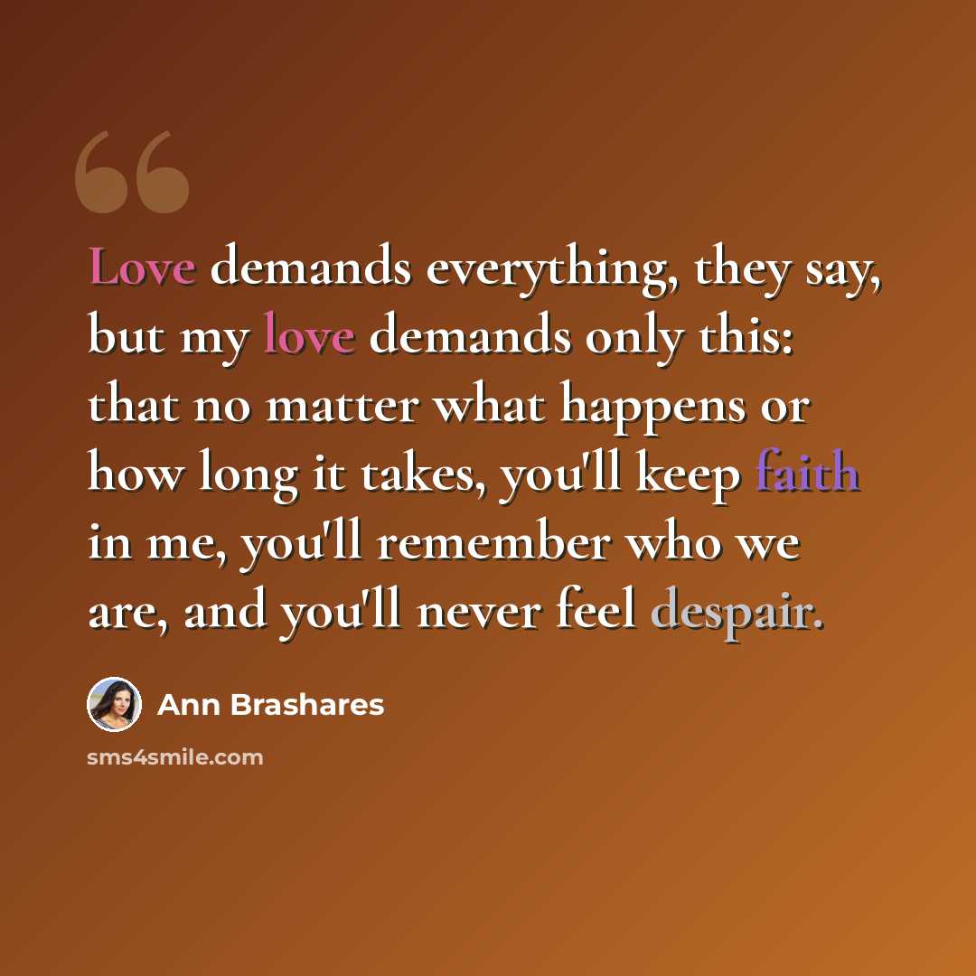 “Love demands everything, they say, but my love demands only this: that no matter what happens or how long it takes, you'll keep faith in me, you'll remember who we are, and you'll never feel despair.” quote by Ann Brashares