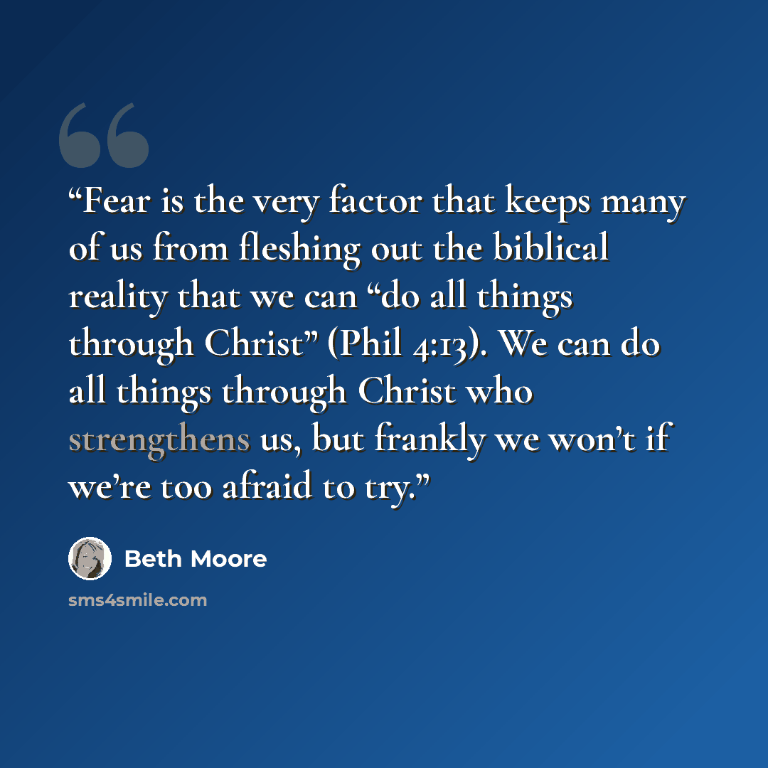 “Fear is the very factor that keeps many of us from fleshing out the biblical reality that we can “do all things through Christ” (Phil 4:13). We can do all things through Christ who strengthens us, but frankly we won’t if we’re too afraid to try.” quote by Beth Moore
