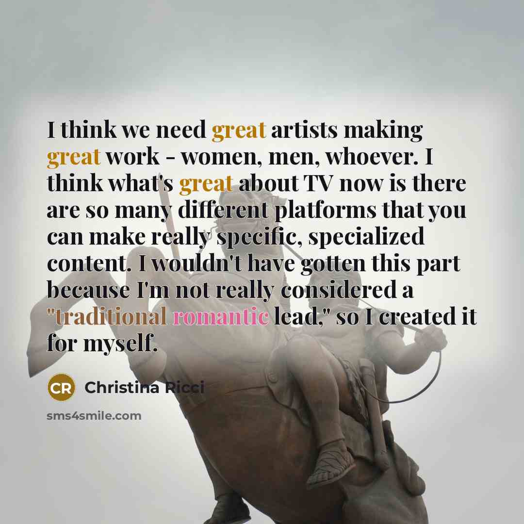 “I think we need great artists making great work - women, men, whoever. I think what's great about TV now is there are so many different platforms that you can make really specific, specialized content. I wouldn't have gotten this part because I'm not really considered a "traditional romantic…” quote by Christina Ricci
