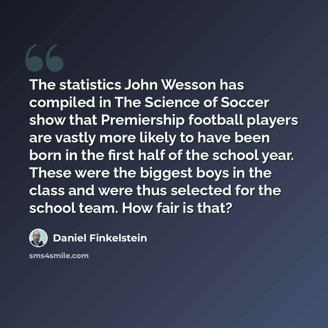 “The statistics John Wesson has compiled in The Science of Soccer show that Premiership football players are vastly more likely to have been born in the first half of the school year. These were the biggest boys in the class and were thus selected for the school team. How fair is that?” quote by Daniel Finkelstein