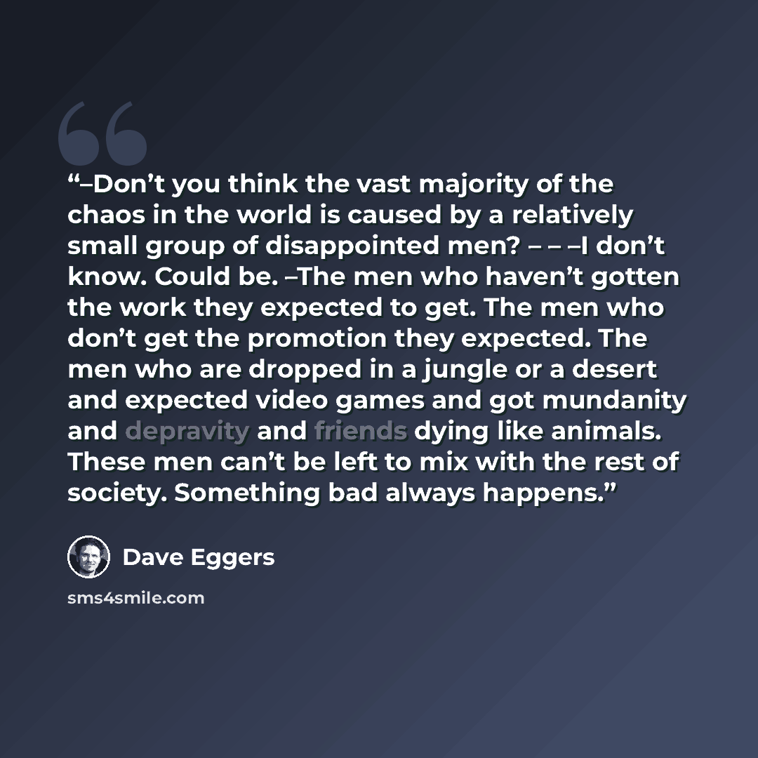 “–Don’t you think the vast majority of the chaos in the world is caused by a relatively small group of disappointed men? – – –I don’t know. Could be. –The men who haven’t gotten the work they expected to get. The men who don’t get the promotion they expected. The men who are dropped in a jungle or…” quote by Dave Eggers