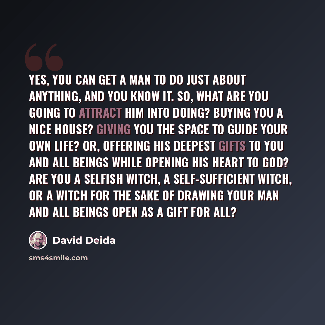 “Yes, you can get a man to do just about anything, and you know it. So, what are you going to attract him into doing? Buying you a nice house? Giving you the space to guide your own life? Or, offering his deepest gifts to you and all beings while opening his heart to God? Are you a selfish witch, a…” quote by David Deida