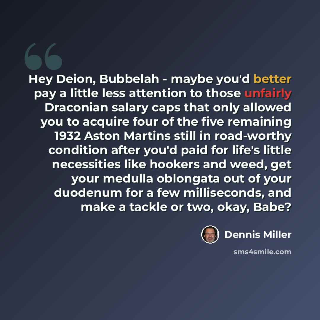 “Hey Deion, Bubbelah - maybe you'd better pay a little less attention to those unfairly Draconian salary caps that only allowed you to acquire four of the five remaining 1932 Aston Martins still in road-worthy condition after you'd paid for life's little necessities like hookers and weed, get your…” quote by Dennis Miller