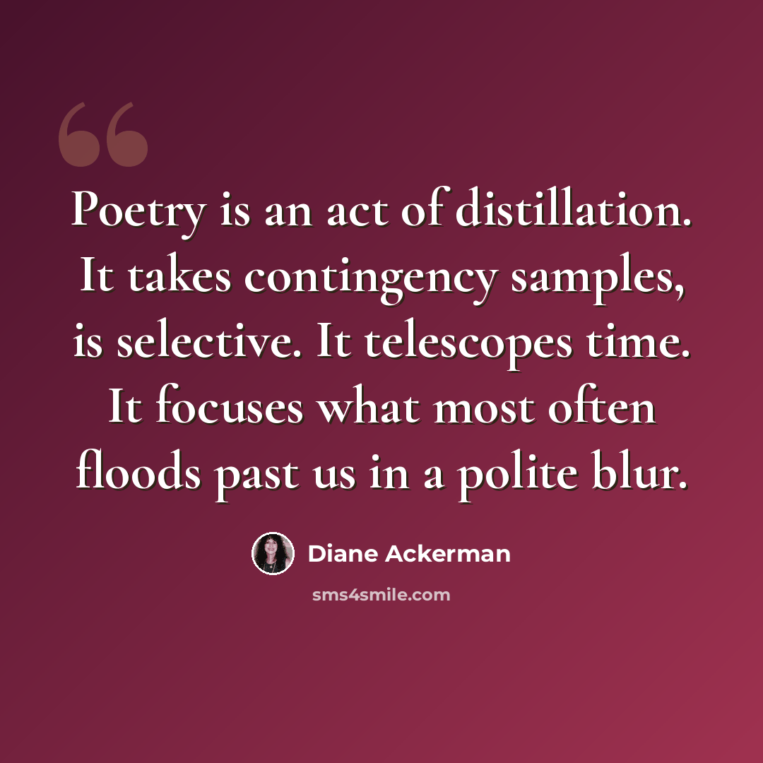 “Poetry is an act of distillation. It takes contingency samples, is selective. It telescopes time. It focuses what most often floods past us in a polite blur.” quote by Diane Ackerman