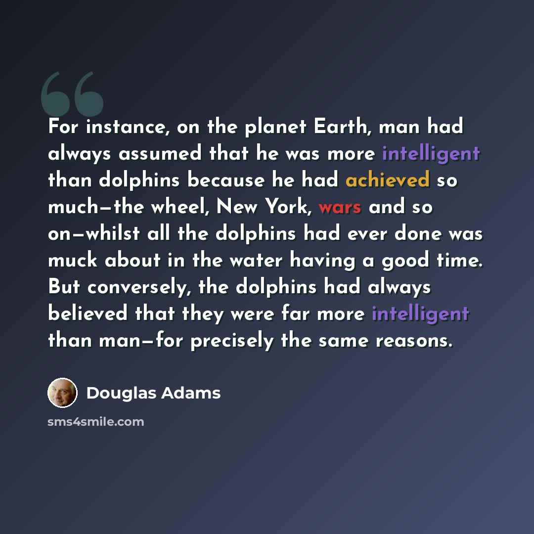 “For instance, on the planet Earth, man had always assumed that he was more intelligent than dolphins because he had achieved so much—the wheel, New York, wars and so on—whilst all the dolphins had ever done was muck about in the water having a good time. But conversely, the dolphins had always…” quote by Douglas Adams