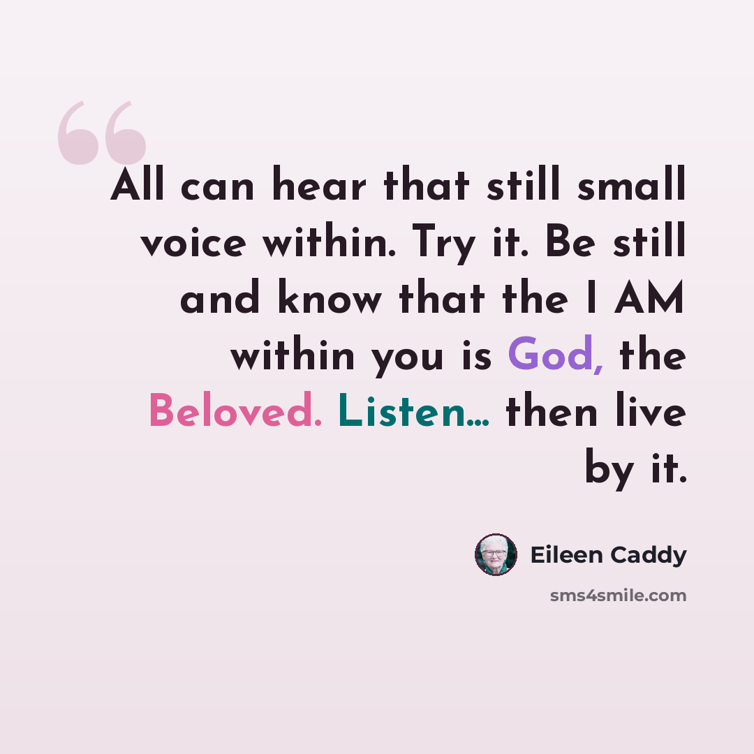 “All can hear that still small voice within. Try it. Be still and know that the I AM within you is God, the Beloved. Listen... then live by it.” quote by Eileen Caddy